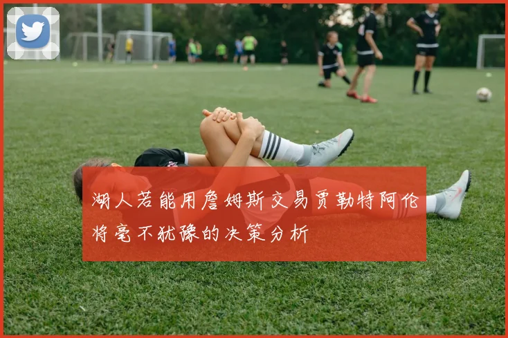 湖人若能用詹姆斯交易贾勒特阿伦将毫不犹豫的决策分析