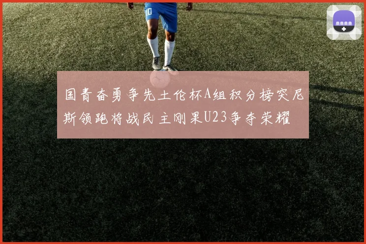 国青奋勇争先土伦杯A组积分榜突尼斯领跑将战民主刚果U23争夺荣耀