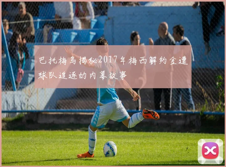 巴托梅乌揭秘2017年梅西解约金遭球队追逐的内幕故事