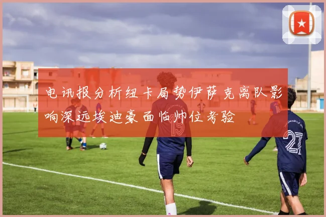 电讯报分析纽卡局势伊萨克离队影响深远埃迪豪面临帅位考验