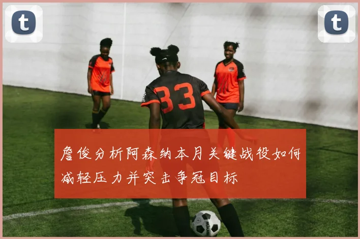 詹俊分析阿森纳本月关键战役如何减轻压力并突击争冠目标