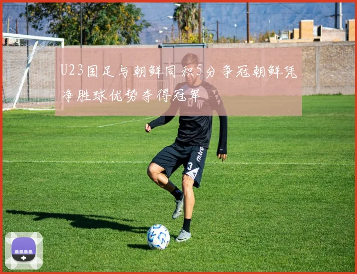 U23国足与朝鲜同积5分争冠朝鲜凭净胜球优势夺得冠军