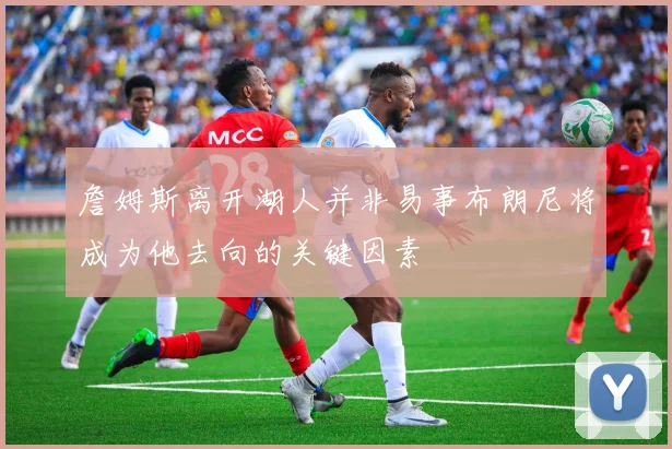 詹姆斯离开湖人并非易事布朗尼将成为他去向的关键因素
