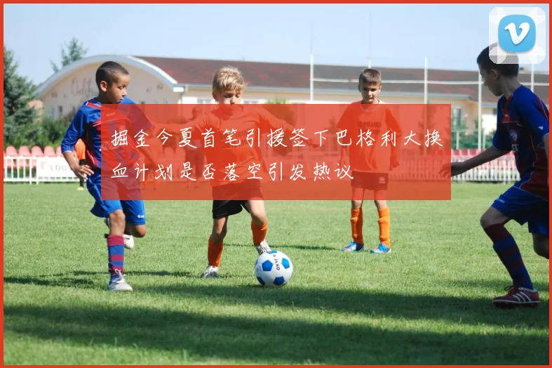 掘金今夏首笔引援签下巴格利大换血计划是否落空引发热议