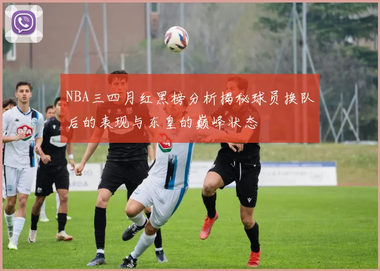NBA三四月红黑榜分析揭秘球员换队后的表现与东皇的巅峰状态