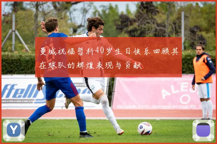 曼城祝福哲科40岁生日快乐回顾其在球队的辉煌表现与贡献