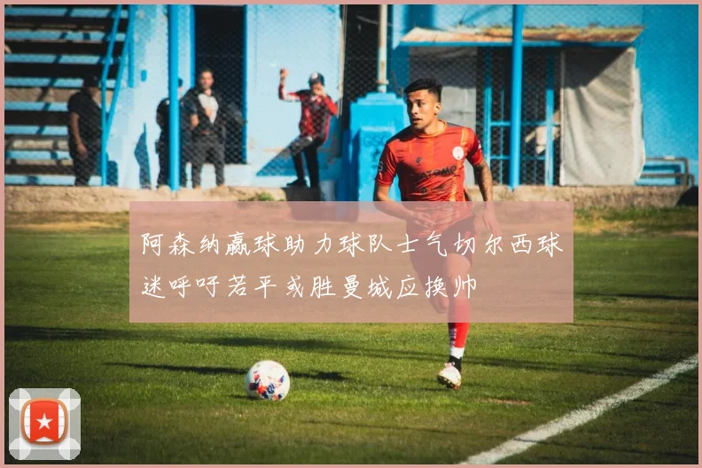 阿森纳赢球助力球队士气切尔西球迷呼吁若平或胜曼城应换帅