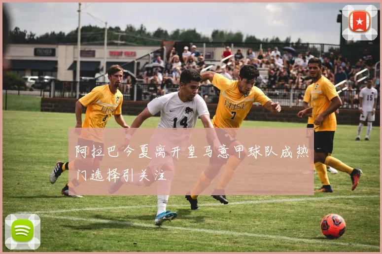 阿拉巴今夏离开皇马意甲球队成热门选择引关注
