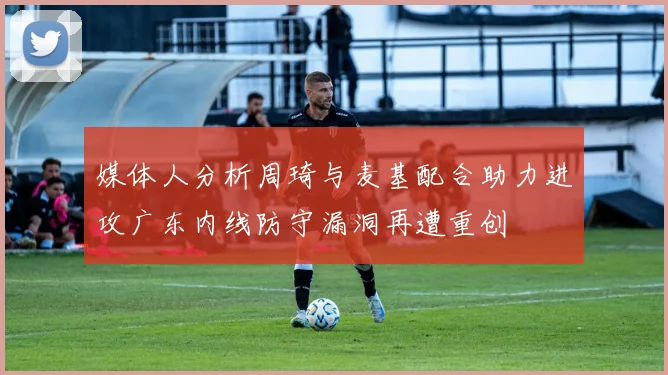媒体人分析周琦与麦基配合助力进攻广东内线防守漏洞再遭重创