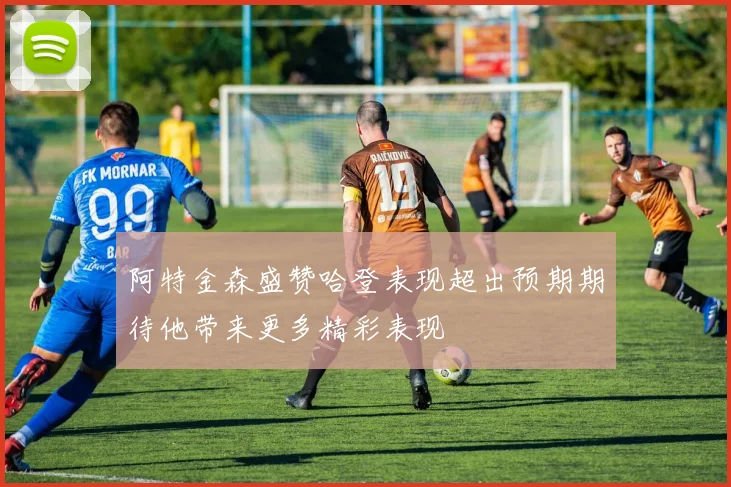 阿特金森盛赞哈登表现超出预期期待他带来更多精彩表现