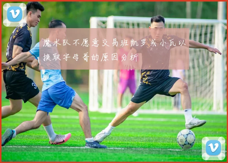 魔术队不愿意交易班凯罗或小瓦以换取字母哥的原因分析
