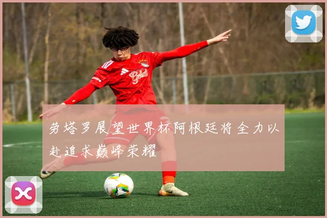 劳塔罗展望世界杯阿根廷将全力以赴追求巅峰荣耀