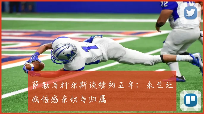 萨勒马科尔斯谈续约五年：米兰让我倍感亲切与归属