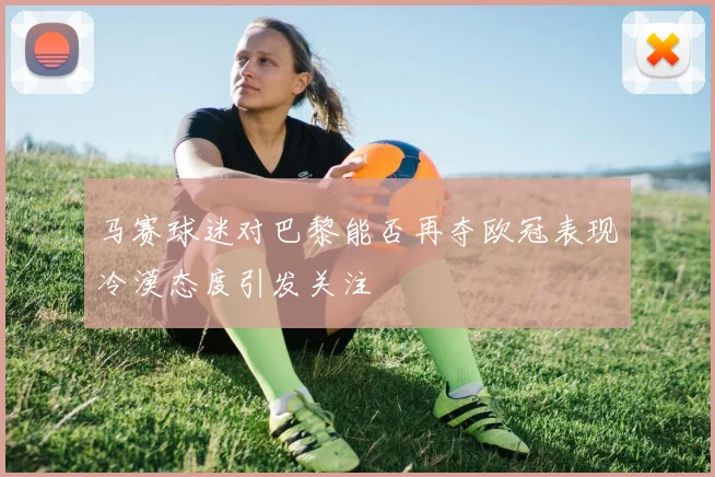 马赛球迷对巴黎能否再夺欧冠表现冷漠态度引发关注